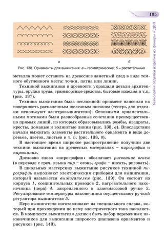 105
ТехнологияотделкиизделийизфанерыиДВП
а б
Рис. 138. Орнаменты для выжигания: а – геометрические; б – растительные
металла может оставить на древесине заметный след в виде тем-
ного обугленного места: точки, пятна или линии.
Техникой выжигания в древности украшали детали архитек-
туры, орудия труда, транспортные средства, бытовые изделия и т.п.
(рис. 137).
Техника выжигания была несложной: орнамент наносили на
поверхность раскаленным железным писаком (теперь для отдел-
ки используют электровыжигатели). Основными орнаменталь-
ными мотивами были разнообразные сочетания преимуществен-
но прямых линий, из которых образовывались ромбы, квадраты,
кресты, ломаные и волнистые линии (рис. 138, а). Впоследствии
начали выжигать элементы растительного орнамента в виде де-
ревьев, цветов, листьев и т. п. (рис. 138, б).
В настоящее время широкое распространение получили две
техники выжигания на древесных материалах – пирография и
пиротипия.
Дословно слово «пирография» обозначает рисование огнем
(в переводе с греч. языка пир – огонь, графо – писать, рисовать).
В школьных мастерских выжигание рисунков техникой пи­
рографии выполняют электрическим прибором для выжигания,
который называется выжигателем (рис. 139). Он состоит из
корпуса 1, соединительных проводов 2, нагревательного нако-
нечника (пера) 4, закрепленного в пластмассовой ручке 3.
Регулирование температуры наконечника осуществляют ручкой
регулятора выжигателя 5.
Перо выжигателя изготавливают из специального сплава, ко-
торый при прохождении по нему электрического тока накаляет-
ся. В комплекте выжигателя должен быть набор переменных на-
конечников для выжигания широкого диапазона орнаментов и
рисунков (рис. 140).
 