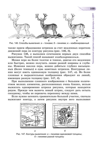 109
ТехнологияотделкиизделийизфанерыиДВП
                         а                                        б                                             в
Рис. 146. Способы выжигания: а – точками; б – линиями; в – комбинированный
также прием образования штрихов за счет медленных коротких
движений пера по контуру рисунка (рис. 146, б).
Рисунок 146, в выполнен сочетанием первых двух способов
выжигания. Такой способ называют комбинированным.
Меняя перо на более толстое и тонкое, двигая его медленнее
или быстрее, можно получить линии разной ширины и глуби-
ны. Изменяя наклон пера, можно добиться глубоко насыщен-
ных (более темных) и едва заметных штрихов. Контурные ли-
нии могут иметь одинаковую толщину (рис. 147, а). Но более
сложные и выразительные изображения образуют из линий,
имеющих разную толщину (рис. 147, б).
При выполнении сложного изображения с большим количе-
ством мелких элементов, расположенных очень близко, нельзя
выжигать одновременно штрихи рисунка, которые находятся
рядом. Прежде чем выжечь новый штрих, следует дать остыть
соседнему, чтобы не пережечь перепонку между ними.
Если нужно затенить сравнительно большой участок, сначала
выжигают контур, а затем рисунок внутри него выполняют
                                            а                                                б
Рис. 147. Контуры выжигания: а – линиями одинаковой толщины;
б – линиями разной толщины
 
