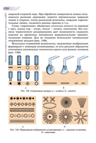 110
ТехнологияотделкиизделийизфанерыиДВП
широкой стороной пера. При обработке поверхности можно поль-
зоваться разными приемами: нанести вертикальные широкие
линии и штрихи, точки различной величины, широкие горизон-
тальные линии, соединить разные приемы и т.п.
Слово «пиротипия» обозначает огненный оттиск (в переводе
с греч. языка пир – огонь, типос – оттиск, отпечаток). Эта тех-
ника термического декорирования дает возможность украшать
изделия из древесных материалов выразительными орнамен-
тальными узорами. Для их создания используют специальные
стержневые насадки (рис. 148).
Используя стержневой выжигатель, выжженное изображение
формируют с помощью штампования, то есть рисунок образуется
сочетанием выжженных отпечатков одного или разных штампов
(рис. 149).
                             а                                                               б
Рис. 148. Стержневые насадки: а – штампы; б – накатки
                        а                                                                      б
Рис. 149. Образование изображения штампованием: а – разными штампами;
б – накатками
 