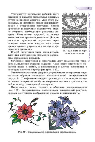111
ТехнологияотделкиизделийизфанерыиДВП
Температуру нагревания рабочей части
штампов и накаток определяют опытным
путем на пробной дощечке. Для этого вы-
жигатель со штампом ставят перпендику-
лярно к поверхности заготовки. Слегка
прижимая и покачивая выжигатель, мож-
но получить необходимую расцветку ри-
сунка. Если штамп круглый, то делают
выжигателем круговые движения. Для до-
стижения приличного результата перед
началом выжигания следует выполнить
тренировочные упражнения на куске фа-
неры или древесины.
Способ пиротипии чаще всего исполь-
зуют при изготовлении большого количе-
ства одинаковых изделий.
Сочетание пиротипии и пирографии дает возможность уско-
рить выполнение отделки изделий. Чаще всего пиротипией об-
разуют пояса и рамки, а изображения в центре выполняют с
помощью приемов пирографии (рис. 150).
Закончив выжигание рисунка, украшенную поверхность тща-
тельным образом зачищают мелкозернистой шлифовальной
шкуркой. Шлифование следует производить с помощью шлиф-
ка, очень осторожно, чтобы не повредить мелких штрихов и ли-
ний и не скруглить граней выступов.
Пирографию также сочетают с обычным раскрашиванием
(рис. 151). Раскрашивание подчеркивает выжженный рисунок,
придает контурному изображению яркость и изысканность.
Рис. 151. Отделка изделий пирографией с раскрашиванием
Рис. 150. Сочетание пиро-
типии и пирографии
 