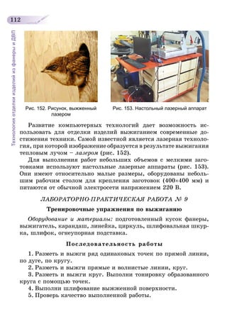 112
ТехнологияотделкиизделийизфанерыиДВП
Рис. 152. Рисунок, выжженный
лазером
Рис. 153. Настольный лазерный аппарат
Развитие компьютерных технологий дает возможность ис-
пользовать для отделки изделий выжиганием современные до-
стижения техники. Самой известной является лазерная техноло-
гия, при которой изображение образуется в результате выжигания
тепловым лучом – лазером (рис. 152).
Для выполнения работ небольших объемов с мелкими заго-
товками используют настольные лазерные аппараты (рис. 153).
Они имеют относительно малые размеры, оборудованы неболь-
шим рабочим столом для крепления заготовок (400×400 мм) и
питаются от обычной электросети напряжением 220 В.
ЛАБОРАТОРНО-ПРАКТИЧЕСКАЯ РАБОТА № 9
Тренировочные упражнения по выжиганию
Оборудование и материалы: подготовленный кусок фанеры,
выжигатель, карандаш, линейка, циркуль, шлифовальная шкур-
ка, шлифок, огнеупорная подставка.
Последовательность работы
1.	Разметь и выжги ряд одинаковых точек по прямой линии,
по дуге, по кругу.
2.	Разметь и выжги прямые и волнистые линии, круг.
3.	Разметь и выжги круг. Выполни тонировку образованного
круга с помощью точек.
4.	Выполни шлифование выжженной поверхности.
5.	Проверь качество выполненной работы.
 