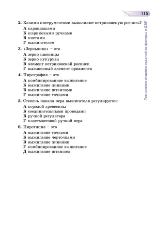 115
ТехнологияотделкиизделийизфанерыиДВП
2.	Какими инструментами выполняют петриковскую роспись?
А	карандашами
Б	шариковыми ручками
В	кистями
Г	 выжигателем
3.	«Зернышко» – это
А	зерно пшеницы
Б	зерно кукурузы
В	элемент петриковской росписи
Г	 выжженный элемент орнамента
4.	Пирография – это
А	комбинированное выжигание
Б	выжигание линиями
В	выжигание штампами
Г	 выжигание точками
5.	Степень накала пера выжигателя регулируется
А	породой древесины
Б	соединительными проводами
В	ручкой регулятора
Г	 пластмассовой ручкой пера
6.	Пиротипия – это
А	выжигание точками
Б	выжигание черточками
В	выжигание линиями
Г	 комбинированное выжигание
Д	выжигание штампом
 