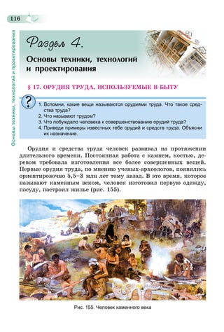 116
Основытехники,технологийипроектирования
Раздел 4.
Основы техники, технологий
и проектирования
§ 17. ОРУДИЯ ТРУДА, ИСПОЛЬЗУЕМЫЕ В БЫТУ
1. Вспомни, какие вещи называются орудиями труда. Что такое сред-
ства труда?
2. Что называют трудом?
3. Что побуждало человека к совершенствованию орудий труда?
4. Приведи примеры известных тебе орудий и средств труда. Объясни
их назначение.
Орудия и средства труда человек развивал на протяжении
длительного времени. Постоянная работа с камнем, костью, де-
ревом требовала изготовления все более совершенных вещей.
Первые орудия труда, по мнению ученых-археологов, появились
ориентировочно 5,5–3  млн лет тому назад. В это время, которое
называют каменным веком, человек изготовил первую одежду,
посуду, построил жилье (рис. 155).
Рис. 155. Человек каменного века
 