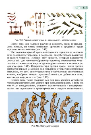 117
Основытехники,технологийипроектирования
                                     а                                                             б
Рис. 156. Первые орудия труда: а – каменные; б – металлические
После того как человек научился добывать огонь и выплав-
лять металл, на смену каменным орудиям и средствам труда
пришли металлические (рис. 156).
Изготовление орудий труда и постоянное стремление человека
к их усовершенствованию, в частности, способствовало развитию
и самого человека. Именно этот процесс, который называется
эволюцией, дал человекообразному существу возможность отда-
литься от животного мира и трансформироваться в человека ра­
зумного (рис. 157). Совершенствуя орудия труда, наши предки
изобрели первый механизм для сверления отверстий в каменных
изделиях, то есть сконструировали первобытный сверлильный
станок, изобрели колесо, приспособление для добывания огня,
охотничьи орудия и т.п. (рис. 158).
Однако даже такие сложные как для того времени устройства
требовали значительных усилий при выполнении работ, к тому же
они были ненадежными, слишком примитивными и несовершен-
ными, что приводило к травмированию и затрате значительного
Рис. 157. Эволюция человека
 