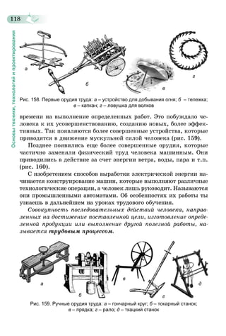 118
Основытехники,технологийипроектирования
а
б
в
г
Рис. 158. Первые орудия труда: а – устройство для добывания огня; б  – тележка;
в – капкан; г – ловушка для волков
времени на выполнение определенных работ. Это побуждало че-
ловека к их усовершенствованию, созданию новых, более эффек-
тивных. Так появляются более совершенные устройства, которые
приводятся в движение мускульной силой человека (рис. 159).
Позднее появились еще более совершенные орудия, которые
частично заменяли физический труд человека машинным. Они
приводились в действие за счет энергии ветра, воды, пара и т.п.
(рис. 160).
С изобретением способов выработки электрической энергии на-
чинается конструирование машин, которые выполняют различные
технологические операции, а человек лишь руководит. Называются
они промышленными автоматами. Об особенностях их работы ты
узнаешь в дальнейшем на уроках трудового обучения.
Совокупность последовательных действий человека, направ­
ленных на достижение поставленной цели, изготовление опреде­
ленной продукции или выполнение другой полезной работы, на­
зывается трудовым процессом.
а
б
в
г
д
Рис. 159. Ручные орудия труда: а – гончарный круг; б – токарный станок;
в – прядка; г – рало; д – ткацкий станок
 