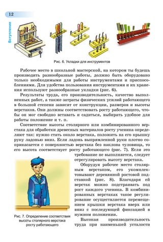 12
Вступление
Рабочее место в школьной мастерской, на котором ты будешь
производить разнообразные работы, должно быть оборудовано
только необходимыми для работы инструментами и приспосо-
блениями. Для удобства пользования инструментами и их хране-
ния используют разнообразные укладки (рис. 6).
Результаты труда, его производительность, качество выпол-
ненных работ, а также затраты физических усилий работающего
в большой степени зависят от конструкции, размеров и высоты
верстаков. Они должны соответствовать росту работающего, что-
бы он мог свободно вставать и садиться, выбирать удобное для
работы положение и т. п.
Соответствие высоты столярного или комбинированного вер-
стака для обработки древесных материалов росту ученика опреде-
ляют так: нужно стать около верстака, положить на его крышку
руку ладонью вниз. Если ладонь выпрямленной руки плотно со-
прикасается с поверхностью вер­стака без наклона туловища, то
его высота соответствует росту работающего (рис. 7). Если это
требование не выполняется, следует
отрегулировать высоту верстака.
Оборудуя рабочее место столяр-
ным верстаком, его укомплек­
товывают деревянной ростовой под-
ставкой (рис. 8). Благодаря ей
верстак можно подстраивать под
рост каждого ученика. В комбини-
рованных верстаках такое регули-
рование осуществляется перемеще-
нием крышки верстака вверх или
вниз с последующей фиксацией в
нужном положении.
Высокая производительность
тру­да при наименьшей усталости
Рис. 7. Определение соответствия
высоты столярного верстака
росту работающего
Рис. 6. Укладки для инструментов
 