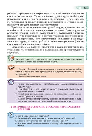 121
Основытехники,технологийипроектирования
работы с древесными материалами – для обработки металличе-
ских заготовок и т.п. То есть каждое орудие труда необходимо
использовать лишь по его прямому назначению. Нарушение это-
го требования приводит к выходу инструмента из строя и невоз-
можности его дальнейшего использования.
Применение на производстве орудий труда, представленных
в таб­лице 5, является малопроизводительным. Вместо ручных
отверток, ножниц, дрелей, лобзиков и т.п. по большей части ис-
пользуют уже известные тебе соответствующие электрифициро-
ванные инструменты. Это значительно повышает производи-
тельность труда, качество работы и уменьшает расходы физиче-
ских усилий на выполнение работы.
Более детально с работой, строением и назначением таких ин-
струментов ты ознакомишься в дальнейшем на уроках трудового
обучения.
трудовой процесс, предмет труда, технологическая операция,
трудовой прием, технологическая карта.
Эпоха – большой период времени с примечательными собы-
тиями, явлениями или процессами в природе, обществе, науке,
технике и т.п.
Быт – повседневная жизнь.
1.	Какие обстоятельства способствовали совершенствованию
орудий труда?
2.	Что общего и в чем отличие между трудовым процессом и
трудовой деятельностью?
3.	Какой вид деятельности называется технологической опера-
цией? Приведи примеры.
4.	Назови ручные инструменты, объясни их назначение и сущ-
ность технологических операций, выполняемых ими.
§ 18. ПОНЯТИЕ О ДЕТАЛИ. СПОСОБЫ ИЗГОТОВЛЕНИЯ
ДЕТАЛЕЙ
1. Какую вещь называют изделием?
2. Какие способы изготовления полезных вещей тебе известны?
3. Какие свойства материалов относят к механическим?
4. Вспомни, какой принцип заложен в основу работы режущих инстру-
ментов.
 