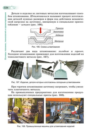 124
Основытехники,технологийипроектирования
Детали и изделия из листовых металлов изготавливают спосо-
бом штампования. Штампованием называют процесс изготовле-
ния деталей нужных размеров и форм под действием механиче-
ской нагрузки на заготовку, вмещенную в специальное приспо­
собление – штамп (рис. 166).
Пуансон
Заготовка
Изделие
Матрица
Рис. 166. Схема штампования
Различают два вида штампования: холодное и горячее.
Холодное штампование применяют для изготовления изделий из
тонколистового металла (рис. 167).
Рис. 167. Изделия, детали которых изготовлены холодным штампованием
При горячем штамповании заготовку нагревают, чтобы увели-
чить пластичность металла.
На промышленных предприятиях для изготовления продук-
ции используют специальные прессы (рис. 168).
Рис. 168. Промышленные машины для штампования изделий
 