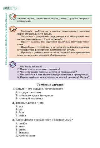 126
Основытехники,технологийипроектирования
типовая деталь, специальная деталь, штамп, пуансон, матрица,
прессформа.
Матрица – рабочая часть штампа, точно соответствующего
форме обрабатываемой детали.
Механизм – устройство, передающее или образующее дви-
жение, производящее ту или иную работу.
Пресс – машина для обработки различных заготовок тисне-
нием.
Прессформа – устройство, в котором под действием давления
и температуры формируется пластмассовая деталь.
Пуансон – рабочая часть штампа, который непосредственно
жмет на материал, который обрабатывают.
1.	Что такое техника?
2.	Какие детали называют типовыми?
3.	Чем отличаются типовые детали от специальных?
4.	Что общего и в чем отличие между штампом и прессформой?
5.	Каковы особенности изготовления деталей резанием? Литьем?
Тестовые задания
1.	Деталь – это изделие, изготовленное
А	из двух заготовок
Б	из одного куска материала
В	из одной заготовки
2.	Типовые детали – это
А	вал
Б	ось
В	болт
Г	 гайка
3.	Какие детали принадлежат к специальным?
А	шайба
Б	винт
В	шнек
Г	 булавка
Д гребной винт
 