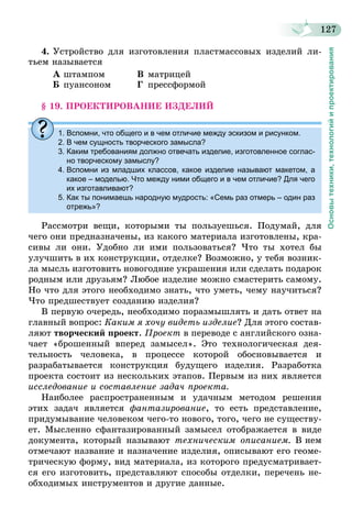 127
Основытехники,технологийипроектирования
4.	Устройство для изготовления пластмассовых изделий ли-
тьем называется
А	штампом	 В	матрицей
Б	пуансоном	 Г	прессформой
§ 19. ПРОЕКТИРОВАНИЕ ИЗДЕЛИЙ
1. Вспомни, что общего и в чем отличие между эскизом и рисунком.
2. В чем сущность творческого замысла?
3. Каким требованиям должно отвечать изделие, изготовленное соглас-
но творческому замыслу?
4. Вспомни из младших классов, какое изделие называют макетом, а
какое – моделью. Что между ними общего и в чем отличие? Для чего
их изготавливают?
5. Как ты понимаешь народную мудрость: «Семь раз отмерь – один раз
отрежь»?
Рассмотри вещи, которыми ты пользуешься. Подумай, для
чего они предназначены, из какого материала изготовлены, кра-
сивы ли они. Удобно ли ими пользоваться? Что ты хотел бы
улучшить в их конструкции, отделке? Возможно, у тебя возник-
ла мысль изготовить новогодние украшения или сделать подарок
родным или друзьям? Любое изделие можно смастерить самому.
Но что для этого необходимо знать, что уметь, чему научиться?
Что предшествует созданию изделия?
В первую очередь, необходимо поразмышлять и дать ответ на
главный вопрос: Каким я хочу видеть изделие? Для этого состав-
ляют творческий проект. Проект в переводе с английского озна-
чает «брошенный вперед замысел». Это технологическая дея-
тельность человека, в процессе которой обосновывается и
разрабатывается конструкция будущего изделия. Разработка
проекта состоит из нескольких этапов. Первым из них является
исследование и составление задач проекта.
Наиболее распространенным и удачным методом решения
этих задач является фантазирование, то есть представление,
придумывание человеком чего-то нового, того, чего не существу-
ет. Мысленно сфантазированный замысел отображается в виде
документа, который называют техническим описанием. В нем
отмечают название и назначение изделия, описывают его геоме-
трическую форму, вид материала, из которого предусматривает-
ся его изготовить, представляют способы отделки, перечень не-
обходимых инструментов и другие данные.
 