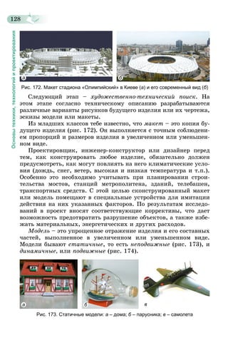 128
Основытехники,технологийипроектирования
а б
Рис. 172. Макет стадиона «Олимпийский» в Киеве (а) и его современный вид (б)
Следующий этап – художественно-технический поиск. На
этом этапе согласно техническому описанию разрабатываются
различные варианты рисунков будущего изделия или их чертежа,
эскизы модели или макеты.
Из младших классов тебе известно, что макет – это копия бу-
дущего изделия (рис. 172). Он выполняется с точным соблюдени-
ем пропорций и размеров изделия в увеличенном или уменьшен-
ном виде.
Проектировщик, инженер-конструктор или дизайнер перед
тем, как конструировать любое изделие, обязательно должен
предусмотреть, как могут повлиять на него климатические усло-
вия (дождь, снег, ветер, высокая и низкая температура и т.п.).
Особенно это необходимо учитывать при планировании строи-
тельства мостов, станций метрополитена, зданий, телебашен,
транспортных средств. С этой целью сконструированный макет
или модель помещают в специальные устройства для имитации
действия на них указанных факторов. По результатам исследо-
ваний в проект вносят соответствующие коррективы, что дает
возможность предотвратить разрушение объектов, а также избе-
жать материальных, энергетических и других расходов.
Модель – это упрощенное отражение изделия и его составных
частей, выполненное в увеличенном или уменьшенном виде.
Модели бывают статичные, то есть неподвижные (рис. 173), и
динамичные, или подвижные (рис. 174).
а б в
Рис. 173. Статичные модели: а – дома; б – парусника; в – самолета
 