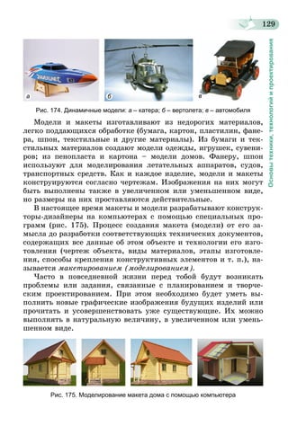 129
Основытехники,технологийипроектирования
а б в
Рис. 174. Динамичные модели: а – катера; б – вертолета; в – автомобиля
Модели и макеты изготавливают из недорогих материалов,
легко поддающихся обработке (бумага, картон, пластилин, фане-
ра, шпон, текстильные и другие материалы). Из бумаги и тек-
стильных материалов создают модели одежды, игрушек, сувени-
ров; из пенопласта и картона – модели домов. Фанеру, шпон
используют для моделирования летательных аппаратов, судов,
транспортных средств. Как и каждое изделие, модели и макеты
конструируются согласно чертежам. Изображения на них могут
быть выполнены также в увеличенном или уменьшенном виде,
но размеры на них проставляются действительные.
В настоящее время макеты и модели разрабатывают конструк-
торы-дизайнеры на компьютерах с помощью специальных про-
грамм (рис. 175). Процесс создания макета (модели) от его за-
мысла до разработки соответствующих технических документов,
содержащих все данные об этом объекте и технологии его изго-
товления (чертеж объекта, виды материалов, этапы изготовле-
ния, способы крепления конструктивных элементов и т. п.), на-
зывается макетированием (моделированием).
Часто в повседневной жизни перед тобой будут возникать
проб­лемы или задания, связанные с планированием и творче-
ским проектированием. При этом необходимо будет уметь вы-
полнить новые графические изображения будущих изделий или
прочитать и усовершенствовать уже существующие. Их можно
выполнять в натуральную величину, в увеличенном или умень-
шенном виде.
Рис. 175. Моделирование макета дома с помощью компьютера
 