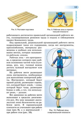 13
Вступление
работающего достигается правильной организацией рабочего ме-
ста, спланированным режимом труда и отдыха и соблюдением
правил безопасного труда.
Под правильной, рациональной организацией рабочего места
подразумевают такое его содержание, когда все инструменты,
приспособления, материалы раз-
мещены в удобных для использо-
вания местах, которые называют-
ся рабочими зонами.
Рабочая зона – это пространст­
во, в пределах которого при удоб-
ном положении частей тела (туло-
вища, рук, ног, головы) можно
достать нужный инструмент или
материал.
На рабочем месте размещают
лишь инструменты, необходимые
для выполнения конкретной рабо-
ты. Инструмент, который берут
правой рукой, размещают справа,
тот, который берут левой, – слева;
который берут чаще, размещают
ближе к себе, а тот, что использу-
ют реже, – дальше.
Все движения на рабочем месте
выполняют в пределах досягаемо-
сти рук. Эту зону называют макси­
мальной зоной досягаемости на ра-
бочем месте. В горизонтальной
плоскости ее учитывают при работе
сидя (рис.  9), а в вертикальной –
при работе стоя (рис. 10).
Рис. 8. Ростовая подставка Рис. 9. Рабочие зоны в горизон-
тальной плоскости
Рис. 10. Рабочие зоны
в вертикальной плоскости
 