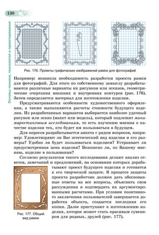 130
Основытехники,технологийипроектирования
Рис. 176. Проекты графических изображений рамок для фотографий
Например: возникла необходимость разработки проекта рамки
для фотографий. Для этого по собственному замыслу разрабаты-
ваются различные варианты их рисунков или эскизов, геометри-
ческие очертания внешних и внутренних контуров (рис. 176).
Затем определяется материал для изготовления изделия.
Предусматриваются особенности художественного оформле-
ния, а также выполняются расчеты стоимости будущего изде-
лия. Из разработанных вариантов выбирается наиболее удачный
рисунок или эскиз (макет или модель), который подлежит мини­
маркетинговым исследованиям, то есть изучению мнения о ка-
честве изделия тех, кто будет им пользоваться в будущем.
Для опросов разрабатывается анкета с рядом вопросов, напри-
мер: Удовлетворяют ли Вас эстетический вид изделия и его раз-
меры? Удобно ли будет пользоваться изделием? Устраивает ли
предусмотренная цена изделия? Безопасно ли, по Вашему мне-
нию, изделие в пользовании?
Согласно результатам такого исследования делают анализ от-
ветов, замечаний и предложений, на основании которых дораба-
тывают проект будущего изделия и готовятся
к его творческой защите. В процессе защиты
проекта разработчик должен дать обоснован-
ные ответы на все вопросы, объяснить свои
рассуждения и подтвердить их аргументиро-
ванными расчетами. При условии позитивно-
го заключения пользователей завершается до-
работка объекта, создается последняя его
копия. Далее приступают к изготовлению из-
делия, которое может стать красивым сувени-
ром для родных, друзей (рис. 177).
Рис. 177. Общий
вид рамки
 