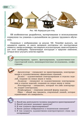 132
Основытехники,технологийипроектирования
Рис. 180. Кормушки для птиц
Об особенностях разработки, вычерчивания и использования
кормушки ты узнаешь в дальнейшем на уроках трудового обуче-
ния.
Ознакомься с изображениями на рисунке 180. Попробуй выяснить, как
называется изделие, из какого материала изготовлены его конструктивные
элементы, каковы их размеры, как соединить их в конструкцию, какие инструменты
для этого необходимы. Проанализируй конструкции и предложи изменения,
которые могут улучшить качество изделий.
проектирование, проект, фантазирование, художественно-кон-
структорский поиск, минимаркетинговые исследования, конфи-
гурация.
Архитектор – специалист по проектированию, конструиро-
ванию и художественному оформлению строений.
Дизайн – художественное конструирование и отделка изде-
лий, создание их новых видов и типов.
Дизайнер – специалист по художественному конструирова-
нию и отделке изделий, созданию их новых видов и типов.
Конструктор – специалист, который что-либо конструиру-
ет, создает конструкции.
Конфигурация – очертания внешней формы изделия.
Обрис – общий вид предмета, очерченный линией, которая
ограничивает его поверхность.
1.	Какой вид деятельности человека называется проектированием?
2.	Какой документ называют проектом?
3.	В чем сущность фантазирования?
4.	Какие данные отображаются в техническом описании?
5.	В чем сущность художественно-конструкторского этапа про-
ектирования?
 