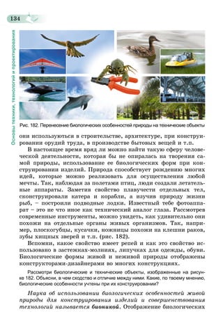 134
Основытехники,технологийипроектирования
Рис. 182. Перенесение биологических особенностей природы на технические объекты
они используються в строительстве, архитектуре, при конструи-
ровании орудий труда, в производстве бытовых вещей и т.п.
В настоящее время вряд ли можно найти такую сферу челове-
ческой деятельности, которая бы не опиралась на творения са-
мой природы, использование ее биологических форм при кон-
струировании изделий. Природа способствует рождению многих
идей, которые можно реализовать для осуществления любой
мечты. Так, наблюдая за полетами птиц, люди создали летатель-
ные аппараты. Заметив свойство плавучести отдельных тел,
сконструировали катера и корабли, а изучив природу жизни
рыб, – построили подводные лодки. Известный тебе фотоаппа-
рат – это не что иное как технический аналог глаза. Рассмотрев
современные инструменты, можно увидеть, как удивительно они
похожи на отдельные органы живых организмов. Так, напри-
мер, плоскогубцы, кусачки, ножницы похожи на клешни раков,
зубы хищных зверей и т.п. (рис. 182).
Вспомни, какое свойство имеет репей и как это свойство ис-
пользовано в застежках-молниях, липучках для одежды, обуви.
Биологические формы живой и неживой природы отображены
конструкторами-дизайнерами во многих конструкциях.
Рассмотри биологические и технические объекты, изображенные на рисун-
ке  182. Объясни, в чем сходство и отличие между ними. Какие, по твоему мнению,
биологические особенности учтены при их конструировании?
Наука об использовании биологических особенностей живой
природы для конструирования изделий и совершенствования
технологий называется бионикой. Отображение биологических
 
