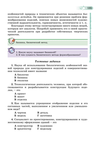 135
Основытехники,технологийипроектирования
особенностей природы в технических объектах называется био­
ническим методом. Он применяется при решении проблем фор-
мообразования изделий, поисках новых возможностей художе-
ственной выразительности, гармоничности, эстетичности и т. п.
Благодаря этому методу сконструировано много новых вещей,
которым нет аналогов. Попробуй применить его в своей практи-
ческой деятельности при разработке собственных творческих
проектов.
бионика, бионический метод.
1.	Какую науку называют бионикой?
2.	В чем сущность бионического метода формообразования?
Тестовые задания
1.	Наука об использовании биологических особенностей жи-
вой природы для конструирования изделий и совершенствова-
ния технологий имеет название
А	биология
Б	бионика
В	геология
2.	Технологическая деятельность человека, при которой обо-
сновывается и разрабатывается конструкция будущего изде-
лия, – это
А	проект
Б	макет
В	отделка
3.	Как называется упрощенное отображение изделия и его
составных частей, выполненное в увеличенном или уменьшен-
ном виде?
А	чертеж	 В	деталь
Б	модель	 Г	заготовка
4.	Специалист по проектированию, конструированию и худо-
жественному оформлению зданий – это
А	конструктор	 В	художник
Б	архитектор	 Г	модельер
 