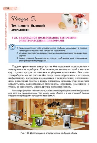 136
Технологиябытовойдеятельности
Раздел 5.
Технология бытовой
деяльности
§ 21. БЕЗОПАСНОЕ ПОЛЬЗОВАНИЕ БЫТОВЫМИ
ЭЛЕКТРИЧЕСКИМИ ПРИБОРАМИ
1. Какие известные тебе электрические приборы используют в домаш-
нем ведении хозяйства? Каково их назначение?
2. Из каких документов можно узнать о назначении электрических при-
боров?
3. Какие правила безопасности следует соблюдать при пользовании
электрическими приборами?
Трудно представить нашу жизнь без надежных помощников –
электрических приборов. С их помощью выпекают хлеб и готовят
еду, хранят продукты питания и убирают помещение. Без элек-
троприборов мы не смогли бы оперативно передавать и получать
информацию, например знакомиться с техническими достижени-
ями, новостями спорта и кино, прогнозом погоды. Они помогают
обрабатывать разнообразные материалы, освещать помещение и
улицы и выполнять много других полезных работ.
Рассмотри рисунок 183 и объясни, какие электроприборы на нем изображены,
для чего они предназначены. Что между ними общего и в чем отличие? Какими
подобными приборами пользуется твоя семья?
Рис. 183. Использование электрических приборов в быту
 