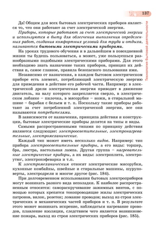 137
Технологиябытовойдеятельности
Да! Общим для всех бытовых электрических приборов являет-
ся то, что они работают за счет электрической энергии.
Приборы, которые работают за счет электрической энергии
и используются в быту для облегчения выполнения определен­
ных работ, создания комфортных условий для труда и отдыха,
называются бытовыми электрическими приборами.
На уроках трудового обучения и в дальнейшем в повседневной
жизни ты будешь пользоваться, а может, уже пользуешься раз-
нообразными подобными электрическими приборами. Для этого
необходимо знать назначение таких приборов, принцип их дей-
ствия и, самое главное, правила безопасного пользования ими.
Независимо от назначения, в каждом бытовом электрическом
приборе есть элемент, потребляющий электрическую энергию
для приведения в действие его рабочей части. Например: в элек-
трической дрели электрическая энергия приводит в движение
двигатель, на валу которого закрепляется сверло, в электриче-
ском лобзике – пилочка, в мясорубке – ножи, в стиральной ма-
шине – барабан с бельем и т. п. Поскольку такие приборы рабо-
тают за счет потребленной электрической энергии, все они
называются потребителями.
В зависимости от назначения, принципа действия и конструк-
ции, бытовые электрические приборы делятся на типы и виды.
Самыми распространенными типами по принципу действия
являются следующие: электроосветительные, электронагрева­
тельные, электромеханические.
Каждый тип может иметь несколько видов. Например: тип
прибора электроосветительные приборы, а его виды: торшер,
бра, люстра, настольная лампа. Другая группа – нагреватель­
ные электрические приборы, а их виды: электроплита, электро-
утюг, электрокофеварка и т.п.
К электромеханическим относят электрические мясорубки,
кухонные комбайны, швейные и стиральные машины, шурупо-
верты, электродрели и многое другое (рис. 184).
При долговременном использовании бытовых электроприборов
могут возникать разного вида неполадки. К наиболее распростра-
ненным относятся: самораскручивание зажимных винтов, с по-
мощью которых крепятся токопроводящие жилы электрических
патронов, вилок, розеток; ломание проводов; выход из строя элек-
трических и механических частей приборов и т. п. В результате
этого может возникать искрение, наблюдаться нагревание прово-
дов, плавление изоляции, следствием чего является возникнове-
ние пожара, выход из строя электрических приборов (рис. 185).
 