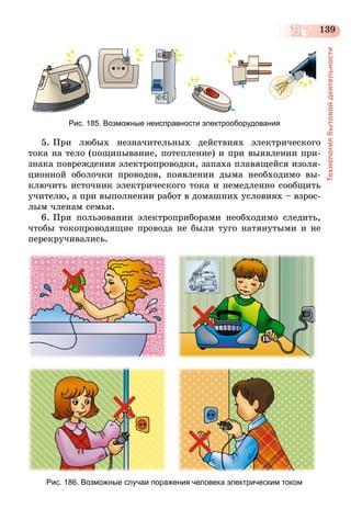 139
Технологиябытовойдеятельности
Рис. 185. Возможные неисправности электрооборудования
5. При любых незначительных действиях электрического
тока на тело (пощипывание, потепление) и при выявлении при-
знака повреждения электропроводки, запаха плавящейся изоля-
ционной оболочки проводов, появлении дыма необходимо вы-
ключить источник электрического тока и немедленно сообщить
учителю, а при выполнении работ в домашних условиях – взрос-
лым членам семьи.
6. При пользовании электроприборами необходимо следить,
чтобы токопроводящие провода не были туго натянутыми и не
перекручивались.
Рис. 186. Возможные случаи поражения человека электрическим током
 