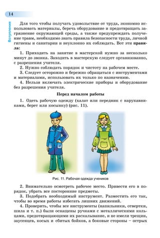 14
Вступление
Для того чтобы получать удовольствие от труда, экономно ис-
пользовать материалы, беречь оборудование и предотвращать за-
грязнение окружающей среды, а также предупреждать получе-
ние травм, необходимо знать правила безопасности труда, личной
гигиены и санитарии и неуклонно их соблюдать. Вот эти прави-
ла:
1. Приходить на занятие в мастерской нужно за несколько
минут до звонка. Заходить в мастерскую следует организованно,
с разрешения учителя.
2. Нужно соблюдать порядок и чистоту на рабочем месте.
3. Следует осторожно и бережно обращаться с инструментами
и материалами, использовать их только по назначению.
4. Нельзя включать электрические приборы и оборудование
без разрешения учителя.
Перед началом работы
1.	 Одеть рабочую одежду (халат или передник с нарукавни-
ками, берет или косынку) (рис. 11).
Рис. 11. Рабочая одежда учеников
2. Внимательно осмотреть рабочее место. Привести его в по-
рядок, убрать все посторонние предметы.
3. Подобрать необходимый инструмент. Разместить его так,
чтобы во время работы избегать лишних движений.
4. Проверить, чтобы все инструменты (напильники, отвертки,
шила и т. п.) были оснащены ручками с металлическими коль-
цами, предотвращающими их раскалывание, и не имели трещин,
заусенцев, косых и  сбитых бойков, а боковые стороны – острых
 