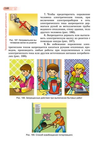 140
Технологиябытовойдеятельности
7. Чтобы предотвратить поражение
человека электрическим током, при
включении электроприборов в сеть
электрического тока запрещается дер-
жаться рукой за металлические трубы
водяного отопления, стену здания, тело
другого человека (рис. 186).
8.	Запрещается держать или вытяги-
вать электрическую вилку из розетки с
помощью шнура (рис. 187).
9.	Во избежание поражения элек-
трическим током запрещается касаться руками оголенных про-
водов, производить любые работы при подключенных к сети
электрического тока или другим источникам питания потребите-
лях (рис. 188).
Рис. 188. Запрещенные действия при выполнении бытовых работ
Рис. 189. Способ освобождения потерпевшего
Рис. 187. Неправильное вы-
тягивание вилки из розетки
 