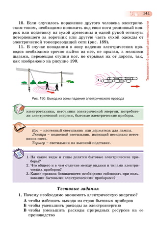 141
Технологиябытовойдеятельности
10. Если случилось поражение другого человека электриче-
ским током, необходимо положить под свои ноги резиновый ков-
рик или подставку из сухой древесины и одной рукой оттянуть
потерпевшего за воротник или другую часть сухой одежды от
электрической токопроводящей сети (рис. 189).
11.	В случае попадания в зону падения электрических про-
водов необходимо срочно выйти из нее, не прыгая, а мелкими
шагами, перемещая ступни ног, не отрывая их от дороги, так,
как изображено на рисунке 190.
Рис. 190. Выход из зоны падения электрического провода
электротехника, источники электрической энергии, потребите-
ли электрической энергии, бытовые электрические приборы.
Бра – настенный светильник или держатель для лампы.
Люстра – подвесной светильник, имеющий несколько источ-
ников света.
Торшер – светильник на высокой подставке.
1.	На какие виды и типы делятся бытовые электрические при-
боры?
2.	Что общего и в чем отличие между видами и типами электри-
ческих приборов?
3.	Какие правила безопасности необходимо соблюдать при поль-
зовании бытовыми электрическими приборами?
Тестовые задания
1.	Почему необходимо экономить электрическую энергию?
А	чтобы избежать выхода из строя бытовых приборов
Б	чтобы уменьшить расходы за электро­энергию
В	чтобы уменьшить расходы природных ресурсов на ее
производство
 