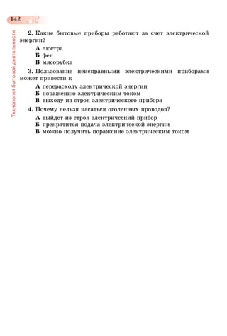 142
Технологиябытовойдеятельности
2.	Какие бытовые приборы работают за счет электрической
энергии?
А	люстра
Б	фен
В	мясорубка
3.	Пользование неисправными электрическими приборами
может привести к
А	перерасходу электрической энергии
Б	поражению электрическим током
В	выходу из строя электрического прибора
4.	Почему нельзя касаться оголенных проводов?
А	выйдет из строя электрический прибор
Б	прекратится подача электрической энергии
В	можно получить поражение электрическим током
 