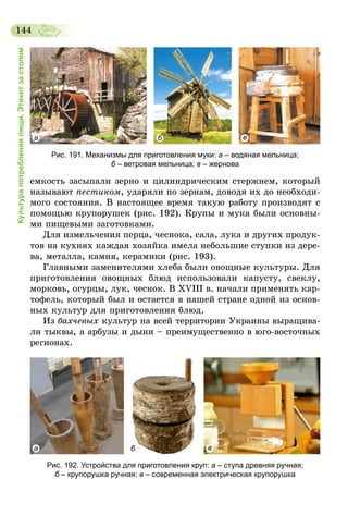 144
Культурапотребленияпищи.Этикетзастолом
а б в
Рис. 191. Механизмы для приготовления муки: а – водяная мельница;
б – ветровая мельница; в – жернова
емкость засыпали зерно и цилиндрическим стержнем, который
называют пестиком, ударяли по зернам, доводя их до необходи-
мого состояния. В настоящее время такую работу производят с
помощью крупорушек (рис. 192). Крупы и мука были основны-
ми пищевыми заготовками.
Для измельчения перца, чеснока, сала, лука и других продук-
тов на кухнях каждая хозяйка имела небольшие ступки из дере-
ва, металла, камня, керамики (рис. 193).
Главными заменителями хлеба были овощные культуры. Для
приготовления овощных блюд использовали капусту, свеклу,
морковь, огурцы, лук, чеснок. В XVIII в. начали применять кар-
тофель, который был и остается в нашей стране одной из основ-
ных культур для приготовления блюд.
Из бахчевых культур на всей территории Украины выращива-
ли тыквы, а арбузы и дыни – преимущественно в юго-восточных
регионах.
а б в
Рис. 192. Устройства для приготовления круп: а – ступа древняя ручная;
б – крупорушка ручная; в – современная электрическая крупорушка
 