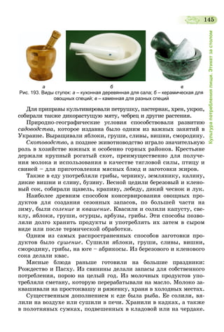 145
Культурапотребленияпищи.Этикетзастолом
                  а                                                б                                                  в
Рис. 193. Виды ступок: а – кухонная деревянная для сала; б – керамическая для
овощных специй; в – каменная для разных специй
Для приправы культивировали петрушку, пастернак, хрен, укроп,
собирали также дикорастущую мяту, чебрец и другие растения.
Природно-географические условия способствовали развитию
садоводства, которое издавна было одним из важных занятий в
Украине. Выращивали яблоки, груши, сливы, вишни, смородину.
Скотоводство, а позднее животноводство играло значительную
роль в хозяйстве южных и особенно горных районов. Крестьяне
держали крупный рогатый скот, преимущественно для получе-
ния молока и использования в качестве тягловой силы, птицу и
свиней – для приготовления мясных блюд и заготовки жиров.
Также в еду употребляли грибы, чернику, землянику, калину,
дикие вишни и сливу, бузину. Весной цедили березовый и клено-
вый сок, собирали щавель, крапиву, лебеду, дикий чеснок и лук.
Наиболее древним способом консервирования овощных про-
дуктов для создания сезонных запасов, по большей части на
зиму, были соление и квашение. Квасили и солили капусту, све-
клу, яблоки, груши, огурцы, арбузы, грибы. Эти способы позво-
ляли долго хранить продукты и употреблять их затем в сыром
виде или после термической обработки.
Одним из самых распространенных способов заготовки про-
дуктов было сушение. Сушили яблоки, груши, сливы, вишни,
смородину, грибы, на юге – абрикосы. Из березового и кленового
сока делали квас.
Мясные блюда раньше готовили на большие праздники:
Рождество и Пасху. Из свинины делали запасы для собственного
потребления, порою на целый год. Из молочных продуктов упо-
требляли сметану, которую перерабатывали на масло. Молоко за-
квашивали на простоквашу и ряженку, храня в холодных местах.
Существенным дополнением к еде была рыба. Ее солили, вя-
лили на воздухе или сушили в печи. Хранили в кадках, а также
в полотняных сумках, подвешенных в кладовой или на чердаке.
 