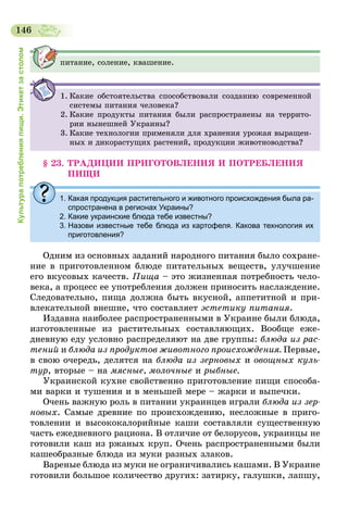 146
Культурапотребленияпищи.Этикетзастолом
питание, соление, квашение.
1.	Какие обстоятельства способствовали созданию современной
системы питания человека?
2.	Какие продукты питания были распространены на террито-
рии нынешней Украины?
3.	Какие технологии применяли для хранения урожая выращен-
ных и дикорастущих растений, продукции животноводства?
§ 23. ТРАДИЦИИ ПРИГОТОВЛЕНИЯ И ПОТРЕБЛЕНИЯ
ПИЩИ
1. Какая продукция растительного и животного происхождения была ра-
спространена в регионах Украины?
2. Какие украинские блюда тебе известны?
3. Назови известные тебе блюда из картофеля. Какова технология их
приготовления?
Одним из основных заданий народного питания было сохране-
ние в приготовленном блюде питательных веществ, улучшение
его вкусовых качеств. Пища – это жизненная потребность чело-
века, а процесс ее употребления должен приносить наслаждение.
Следовательно, пища должна быть вкусной, аппетитной и при-
влекательной внешне, что составляет эстетику питания.
Издавна наиболее распространенными в Украине были блюда,
изготовленные из растительных составляющих. Вообще еже-
дневную еду условно распределяют на две группы: блюда из рас­
тений и блюда из продуктов животного происхождения. Первые,
в свою очередь, делятся на блюда из зерновых и овощных куль­
тур, вторые – на мясные, молочные и рыбные.
Украинской кухне свойственно приготовление пищи способа-
ми варки и тушения и в меньшей мере – жарки и выпечки.
Очень важную роль в питании украинцев играли блюда из зер­
новых. Самые древние по происхождению, несложные в приго-
товлении и высококалорийные каши составляли существенную
часть ежедневного рациона. В отличие от белорусов, украинцы не
готовили каш из ржаных круп. Очень распространенными были
кашеобразные блюда из муки разных злаков.
Вареные блюда из муки не ограничивались кашами. В Украине
готовили большое количество других: затирку, галушки, лапшу,
 