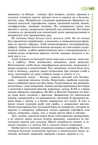 147
Культурапотребленияпищи.Этикетзастолом
вареники, на Западе – клецки. Для затирки, лапши, варяниц и
галушек готовили крутое пресное тесто и варили их в бульоне,
молоке, воде. Потребляли с разными приправами. Вареники на-
чиняли капустой, картофелем, сыром, гречневой кашей, маком,
сухофруктами, свежими ягодами. Их зажаривали салом или
маслом с луком, заправляли сметаной или ряженкой. Это блюдо
готовили из гречневой или пшеничной муки преимущественно в
воскресенье или праздничные дни.
Из печеных блюд больше всего ценился хлеб. Он не только
был предметом потребления, а выполнял и символическую функ-
цию во многих обрядах. Хлеб символизировал гостеприимство,
доброту. Караваем благословляли молодых на счастливую супру-
жескую жизнь, хлебом приветствовали мать с новорожденным, с
хлебом-солью встречали дорогих гостей, впервые входили в но-
вый дом и т.п.
Хлеб готовили по большей части один раз в неделю, чаще все-
го в субботу. Этим занимались женщины, реже девушки.
Изготовление хлеба было своеобразным ритуалом, связанным с
рядом запретов и ограничений. Так, например, нельзя было печь
хлеб в пятницу, держать двери открытыми при посадке хлеба в
печь, одалживать из дома хлебную кадку и лопату и т.п.
Украинской кухне – больше, нежели русской или белорус-
ской, – присущи овощные блюда. Безусловно, наиболее популяр-
ным и любимым среди них был борщ. Существовали три разновид-
ности блюд с этим названием. Самым распространенным был борщ
с капустой и квашеной свеклой, морковью, луком. В ХХ в. в борщ
начали добавлять картофель. На Юге и Востоке Украины это блю-
до чаще всего готовили с фасолью. Заправляли его свекольным
квасом, сывороткой и, по возможности, сметаной. В праздники ва-
рили борщ с мясом, а в будни заправляли его салом. В пост в
юшку клали сушеную рыбу или грибы, а заправляли маслом.
Летом популярным был холодный борщ на сыворотке, который не
варили: в сыворотку добавляли только вареный картофель или
свеклу, петрушку, укроп, лук, а также крутое яйцо и сметану.
Лук, чеснок, красный перец были популярными приправами,
а из тертого хрена делали острую приправу, заправляя ее све-
кольным квасом или уксусом. Много потребляли свежих и со-
леных огурцов, а с начала ХХ в. начали солить помидоры.
Особое место в питании украинцев занимал картофель. Из него
готовили большое количество простых и питательных блюд: ту-
шеный, печеный, жареный, вареный, оладьи, деруны и т.п.
 