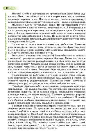 148
Культурапотребленияпищи.Этикетзастолом
Мясные блюда в повседневном крестьянском быту были ред-
костью. Много потребляли сала, как в сыром виде, так и печеным,
жареным, вареным и т.п. Блюда из птицы готовили преимущест­
венно в воскресенье, а из других видов мяса – только в праздники.
Молочные блюда потребляли чаще. На крестьянском столе
бывали свежее и кислое молоко, топленый сыр. В воскресенье и
в праздники варили вареники, пекли пироги с сыром. Сметану и
масло обычно продавали, оставляя себе изредка лишь мизерное
количество для добавления в борщ. Из топленного в печи моло-
ка, заправленного сметаной, делали ряженку, которая тоже была
повседневным блюдом.
Из напитков домашнего производства любимыми блюдами
украинцев были: медок, квас, компоты, кисели, фруктово-ягод-
ные и овощные соки, молоко, кисломолочные продукты, молоч-
ные прохладительные напитки и т.п.
Все приемы пищи (кроме полдника) были обязательно связаны
с горячим, преимущественно вареным блюдом. Меню завтрака и
ужина было достаточно разнообразным, а в обед почти всегда гото-
вили борщ и кашу. Обедала семья всегда вместе, ели из одной ми-
ски, каждый член семьи имел определенное место, первым начи-
нал есть старший в семье. Во время обеда запрещалось ссориться и
просто громко разговаривать, смеяться, стучать ложками и т.п.
В воскресенье не работали. В эти дни каждая семья стреми-
лась приготовить более разнообразную еду. Ходили в гости, по
большей части к родственникам. Принимать гостя, особенно в
обеденную пору, по традиции считалось добрым знаком.
Народная обрядовая еда – праздничная, ритуальная или цере-
мониальная – не только средство удовлетворения жизненной по-
требности человека, но и важная форма социального общения,
имеющая символическую нагрузку. Условно праздники украин-
цев делятся на две группы – семейные и календарные. В семей-
ных обрядах наиболее значительными являются те, которые свя-
заны с рождением ребенка, свадьбой и похоронами.
В семьях пищевая атрибутика играла особенную роль при по-
сещении роженицы. По традиции это могли делать лишь жен-
щины. С собой они несли хлеб или хлебные изделия, яйца, мед,
взвар или фрукты. Подобный обычай общественной взаимопомо-
щи существовал в Украине и в иных торжественных случаях: на
свадьбу молодым подносили не только подарки, но и хлеб, муку,
яйца, масло, сахар. На поминки тоже требовалось нести хлеб,
муку, зерно или крупу. Эти продукты издавна воспринимались
людьми как имеющие магическую силу.
 