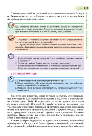149
Культурапотребленияпищи.Этикетзастолом
С более детальной технологией приготовления разных блюд и
особенностями их потребления ты ознакомишься в дальнейшем
на уроках трудового обучения.
еда, эстетика питания, блюда из растений, блюда из продуктов
животного происхождения, блюда из зерновых и овощных куль-
тур, мясные, молочные и рыбные блюда, хлеб, каравай.
Каравай – большой круглый пышный хлеб с украшениями
из теста, который пекут на свадьбу.
Обряд – совокупность установленных обычаем действий, свя-
занных с бытовыми традициями или выполнением религиозных
наставлений.
1.	Употребление каких овощных блюд наиболее распространено
в Украине?
2.	Какие крупяные блюда входят в меню украинцев?
3.	Какие продукты растительного и животного происхождения наи-
более распространены для приготовления продуктов питания?
§ 24. ВИДЫ ПОСУДЫ
1. Какая посуда используется при употреблении еды?
2. Какие известные тебе виды посуды используют при употреблении
первых, вторых блюд и напитков?
3. Вспомни, какие бытовые электроприборы используют для приготов-
ления пищи.
Как тебе уже известно, пищу готовят на кухне. Это специаль-
ное помещение для обработки пищевых продуктов и приготовле-
ния блюд (рис. 194). В отдельных случаях кухня выполняет
функции столовой. Основой обустройства кухни являются пли-
та, стол для обработки пищевых продуктов, кухонная раковина,
шкаф для хранения кухонной, столовой и другой посуды, пище-
вых продуктов, холодильник, другие электрические бытовые
приборы. Кроме этого, на кухне должно быть полотенце для по-
суды и полотенце для рук.
Кухню следует содержать в идеальной чистоте, старательно
проветривать. Она должна быть хорошо освещенной, просторной,
оборудованной удобной в пользовании, легко моющейся мебелью.
 