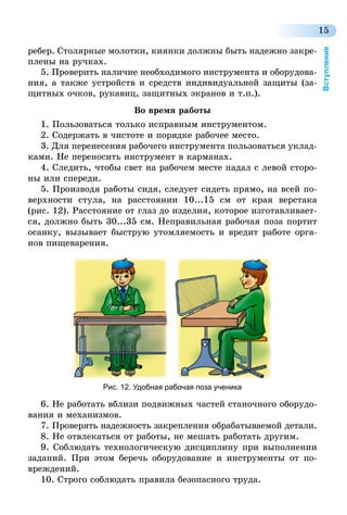 15
Вступление
ребер. Столярные молотки, киянки должны быть надежно закре-
плены на ручках.
5. Проверить наличие необходимого инструмента и оборудова-
ния, а также устройств и средств индивидуальной защиты (за-
щитных очков, рукавиц, защитных экранов и т.п.).
Во время работы
1. Пользоваться только исправным инструментом.
2. Содержать в чистоте и порядке рабочее место.
3. Для перенесения рабочего инструмента пользоваться уклад­
ками. Не переносить инструмент в карманах.
4. Следить, чтобы свет на рабочем месте падал с левой сторо-
ны или спереди.
5. Производя работы сидя, следует сидеть прямо, на всей по-
верхности стула, на расстоянии 10...15 см от края верстака
(рис. 12). Расстояние от глаз до изделия, которое изготавливает-
ся, должно быть 30...35 см. Неправильная рабочая поза портит
осанку, вызывает быструю утомляемость и вредит работе орга-
нов пищеварения.
Рис. 12. Удобная рабочая поза ученика
6. Не работать вблизи подвижных частей станочного оборудо-
вания и механизмов.
7. Проверять надежность закрепления обрабатываемой детали.
8. Не отвлекаться от работы, не мешать работать другим.
9. Соблюдать технологическую дисциплину при выполнении
заданий. При этом беречь оборудование и инструменты от по-
вреждений.
10. Строго соблюдать правила безопасного труда.
 