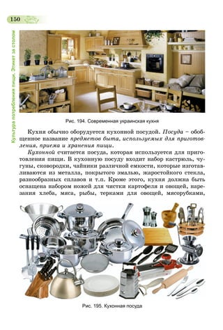 150
Культурапотребленияпищи.Этикетзастолом
Рис. 194. Современная украинская кухня
Кухня обычно оборудуется кухонной посудой. Посуда – обоб-
щенное название предметов быта, используемых для приготов­
ления, приема и хранения пищи.
Кухонной считается посуда, которая используется для приго-
товления пищи. В кухонную посуду входит набор кастрюль, чу-
гуны, сковородки, чайники различной емкости, которые изготав-
ливаются из металла, покрытого эмалью, жаростойкого стекла,
разнообразных сплавов и т.п. Кроме этого, кухня должна быть
оснащена набором ножей для чистки картофеля и овощей, наре-
зания хлеба, мяса, рыбы, терками для овощей, мясорубками,
Рис. 195. Кухонная посуда
 