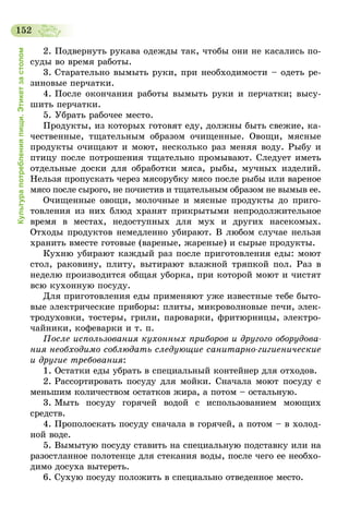 152
Культурапотребленияпищи.Этикетзастолом
2. Подвернуть рукава одежды так, чтобы они не касались по-
суды во время работы.
3. Старательно вымыть руки, при необходимости – одеть ре-
зиновые перчатки.
4. После окончания работы вымыть руки и перчатки; высу-
шить перчатки.
5. Убрать рабочее место.
Продукты, из которых готовят еду, должны быть свежие, ка-
чественные, тщательным образом очищенные. Овощи, мясные
продукты очищают и моют, несколько раз меняя воду. Рыбу и
птицу после потрошения тщательно промывают. Следует иметь
отдельные доски для обработки мяса, рыбы, мучных изделий.
Нельзя пропускать через мясорубку мясо после рыбы или вареное
мясо после сырого, не почистив и тщательным образом не вымыв ее.
Очищенные овощи, молочные и мясные продукты до приго-
товления из них блюд хранят прикрытыми непродолжительное
время в местах, недоступных для мух и других насекомых.
Отходы продуктов немедленно убирают. В любом случае нельзя
хранить вместе готовые (вареные, жареные) и сырые продукты.
Кухню убирают каждый раз после приготовления еды: моют
стол, раковину, плиту, вытирают влажной тряпкой пол. Раз в
неделю производится общая уборка, при которой моют и чистят
всю кухонную посуду.
Для приготовления еды применяют уже известные тебе быто-
вые электрические приборы: плиты, микроволновые печи, элек-
тродуховки, тостеры, грили, пароварки, фритюрницы, электро-
чайники, кофеварки и т. п.
После использования кухонных приборов и другого оборудова­
ния необходимо соблюдать следующие санитарно-гигиенические
и другие требования:
1. Остатки еды убрать в специальный контейнер для отходов.
2. Рассортировать посуду для мойки. Сначала моют посуду с
меньшим количеством остатков жира, а потом – остальную.
3. Мыть посуду горячей водой с использованием моющих
средств.
4. Прополоскать посуду сначала в горячей, а потом – в холод-
ной воде.
5. Вымытую посуду ставить на специальную подставку или на
разостланное полотенце для стекания воды, после чего ее необхо-
димо досуха вытереть.
6. Сухую посуду положить в специально отведенное место.
 