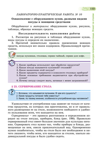 153
Культурапотребленияпищи.Этикетзастолом
ЛАБОРАТОРНО-ПРАКТИЧЕСКАЯ РАБОТА № 10
Ознакомление с оборудованием кухни, разными видами
посуды и моющими средствами
Оборудование и материалы: оборудование кухни, рисунки,
таблицы, образцы моющих средств.
Последовательность выполнения работы
1.	 Рассмотри на рисунках и таблицах оборудование кухни,
виды посуды и определи их назначение.
2.	Прочитай внимательно правила применения моющих
средств, используя все знаки кодировки. Проанализируй прочи-
танное.
посуда кухонная, столовая, сервиз чайный, сервиз для кофе.
1.	Какие приборы используют при обработке продуктов?
2.	Какая посуда называется кухонной? столовой?
3.	Какое назначение этой посуды?
4.	Какие предметы содержатся в комплекте столовых приборов?
5.	Какие основные требования выдвигаются при обустройстве
кухни?
6.	Почему посуду следует мыть, начиная с менее загрязненной?
§ 25. СЕРВИРОВАНИЕ СТОЛА
1.	Вспомни, что называется питанием. В чем его сущность?
2.	Какие продукты питания тебе известны?
3.	Какие, по твоему мнению, особенности употребления еды человеком?
Удовольствие от употребления еды зависит не только от каче-
ства продуктов, из которых она приготовлена, но и от правиль-
ного размещения ее на столе, возможности свободного и удобно-
го пользования всем, что находится на нем.
Сервирование – это правила расстановки в определенном по-
рядке на столе посуды, приборов, блюд (рис. 198). Правильно
сервированный стол имеет большое значение для культуры пита-
ния. Сервировать стол нужно так, чтобы приборы и блюда, раз-
мещенные на нем, имели привлекательный вид. Одновременно
нужно позаботиться, чтобы на столе было все необходимое и ни-
чего лишнего, чтобы всем, кто находится за столом, хватало ин-
дивидуальной посуды и было удобно сидеть.
 