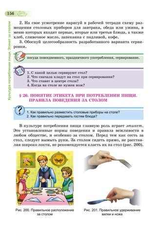156
Культурапотребленияпищи.Этикетзастолом
2. На свое усмотрение нарисуй в рабочей тетради схему раз-
мещения столовых приборов для завтрака, обеда или ужина, в
меню которых входят первые, вторые или третьи блюда, а также
хлеб, сливочное масло, запеканка с подливой, кофе.
3. Обоснуй целесообразность разработанного варианта серви-
ровки.
посуда повседневного, праздничного употребления, сервирование.
1.	С какой целью сервируют стол?
2.	Что сначала кладут на стол при сервировании?
3.	Что ставят в центре стола?
4.	Когда на столе не нужен нож?
§ 26. ПОНЯТИЕ ЭТИКЕТА ПРИ ПОТРЕБЛЕНИИ ПИЩИ.
ПРА­ВИЛА ПОВЕДЕНИЯ ЗА СТОЛОМ
1. Как правильно разместить столовые приборы на столе?
2. Как правильно передавать гостям блюда?
В культуре потребления пищи главную роль играет этикет.
Это установленные нормы поведения и правила вежливости в
любом обществе, и особенно за столом. Перед тем как сесть за
стол, следует вымыть руки. За столом сидеть прямо, не расстав-
ляя широко локти, не рекомендуется класть их на стол (рис. 200).
Рис. 200. Правильное расположение
за столом
Рис. 201. Правильное удерживание
вилки и ножа
 