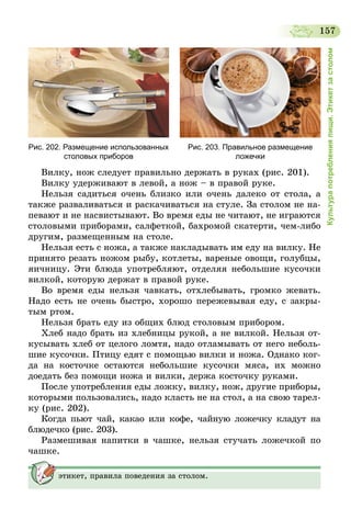 157
Культурапотребленияпищи.Этикетзастолом
Рис. 202. Размещение использованных
столовых приборов
Рис. 203. Правильное размещение
ложечки
Вилку, нож следует правильно держать в руках (рис. 201).
Вилку удерживают в левой, а нож – в правой руке.
Нельзя садиться очень близко или очень далеко от стола, а
также разваливаться и раскачиваться на стуле. За столом не на-
певают и не насвистывают. Во время еды не читают, не играются
столовыми приборами, салфеткой, бахромой скатерти, чем-либо
другим, размещенным на столе.
Нельзя есть с ножа, а также накладывать им еду на вилку. Не
принято резать ножом рыбу, котлеты, вареные овощи, голубцы,
яичницу. Эти блюда употребляют, отделяя небольшие кусочки
вилкой, которую держат в правой руке.
Во время еды нельзя чавкать, отхлебывать, громко жевать.
Надо есть не очень быстро, хорошо пережевывая еду, с закры-
тым ртом.
Нельзя брать еду из общих блюд столовым прибором.
Хлеб надо брать из хлебницы рукой, а не вилкой. Нельзя от-
кусывать хлеб от целого ломтя, надо отламывать от него неболь-
шие кусочки. Птицу едят с помощью вилки и ножа. Однако ког-
да на косточке остаются небольшие кусочки мяса, их можно
доедать без помощи ножа и вилки, держа косточку руками.
После употребления еды ложку, вилку, нож, другие приборы,
которыми пользовались, надо класть не на стол, а на свою тарел-
ку (рис. 202).
Когда пьют чай, какао или кофе, чайную ложечку кладут на
блюдечко (рис. 203).
Размешивая напитки в чашке, нельзя стучать ложечкой по
чашке.
этикет, правила поведения за столом.
 