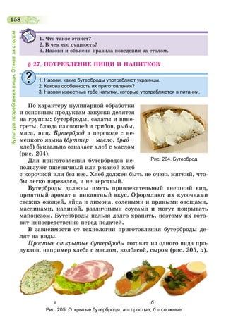 158
Культурапотребленияпищи.Этикетзастолом
1.	Что такое этикет?
2.	В чем его сущность?
3.	Назови и объясни правила поведения за столом.
§ 27. ПОТРЕБЛЕНИЕ ПИЩИ И НАПИТКОВ
1.	Назови, какие бутерброды употребляют украинцы.
2. Какова особенность их приготовления?
3. Назови известные тебе напитки, которые употребляются в питании.
По характеру кулинарной обработки
и основным продуктам закуски делятся
на группы: бутерброды, салаты и вине-
греты, блюда из овощей и грибов, рыбы,
мяса, яиц. Бутерброд в переводе с не-
мецкого языка (буттер – масло, брад –
хлеб) буквально означает хлеб с маслом
(рис. 204).
Для приготовления бутербродов ис-
пользуют пшеничный или ржаной хлеб
с корочкой или без нее. Хлеб должен быть не очень мягкий, что-
бы легко нарезался, и не черствый.
Бутерброды должны иметь привлекательный внешний вид,
приятный аромат и пикантный вкус. Оформляют их кусочками
свежих овощей, яйца и лимона, солеными и пряными овощами,
маслинами, калиной, различными соусами и могут покрывать
майонезом. Бутерброды нельзя долго хранить, поэтому их гото-
вят непосредственно перед подачей.
В зависимости от технологии приготовления бутерброды де-
лят на виды.
Простые открытые бутерброды готовят из одного вида про-
дуктов, например хлеба с маслом, колбасой, сыром (рис. 205, а).
                         а                                                                     б
Рис. 205. Открытые бутерброды: а – простые; б – сложные
Рис. 204. Бутерброд
 