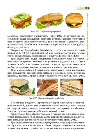 159
Культурапотребленияпищи.Этикетзастолом
Рис. 206. Закрытые бутерброды
Сложные открытые бутерброды (рис. 205, б) готовят из не-
скольких видов продуктов, которые должны хорошо сочетаться
как по цвету (для эстетичности), так и по вкусу. Продукты рас-
полагают так, чтобы они полностью покрывали хлеб и их удобно
было употреблять.
Закрытые бутерброды (сандвичи) – это два ломтика хлеба
шириной 5–10 см и толщиной 0,5 см, которые могут иметь кру-
глую, треугольную, квадратную и другую форму (рис. 206).
Для отдельных видов сандвичей используют масло с горчи-
цей, тертым хреном, мясные или рыбные продукты и т. п. Один
ломтик хлеба смазывают маслом, кладут кусочки мяса или
рыбы, накрывают вторым ломтиком и слегка прижимают.
Для многослойных бутербродов используют слои из различ-
ных продуктов: мясных или рыбных консервов, сыра, ветчины,
колбасы, селедки, грибов, яиц и зеленого лука и т. п. (рис. 207).
Рис. 207. Многослойные бутерброды
Указанные продукты пропускают через мясорубку с паштет-
ной решеткой, добавляют сливочное масло, горчицу, соль, перец
(по вкусу), массу тщательным образом растирают и взбивают.
Вместо горчицы можно добавлять тертый хрен.
Закусочные бутерброды (канапе) готовят на маленьких лом-
тиках поджаренного на масле хлеба или на специально выпечен-
ных изделиях из слоеного или песочного теста (рис. 208).
Для приготовления горячих бутербродов используют половин-
ки булочек или смазанные с обеих сторон сливочным маслом
ломти пшеничного хлеба, на которые накладывают нарезанные
 