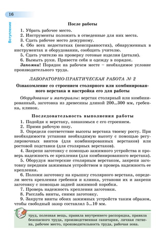 16
Вступление
После работы
1. Убрать рабочее место.
2. Инструменты положить в отведенные для них места.
3. Сдать рабочее место дежурному.
4. Обо всех недостатках (неисправностях), обнаруженных в
инструментах и оборудовании, сообщить учителю.
5. Сдать учителю на проверку готовые изделия (детали).
6. Вымыть руки. Привести себя и одежду в порядок.
Запомни! Порядок на рабочем месте – необходимое условие
производительного труда.
ЛАБОРАТОРНО-ПРАКТИЧЕСКАЯ РАБОТА № 2
Ознакомление со строением столярного или комбинирован-
ного верстака и настройка его для работы
Оборудование и материалы: верстак столярный или комбини-
рованный, заготовка из древесины длиной 200…300 мм, гребен-
ка, клинок.
Последовательность выполнения работы
1.   Подойди к верстаку, ознакомься с его строением.
2.  Прими рабочую позу.
3.  Определи соответствие высоты верстака твоему росту. При
необходимости установи необходимую высоту с помощью регу-
лировочных винтов (для комбинированных верстаков) или
ростовой подставки (для столярных верстаков).
4. Закрепи заготовку с помощью зажимного устройства и про-
верь надежность ее крепления (для комбинированного верстака).
5. Оборудуя мастерские столярным верстаком, закрепи заго-
товку передним зажимным устройством и проверь надежность ее
крепления.
6. Положи заготовку на крышку столярного верстака, опреде-
ли места крепления гребенки и клинка, установи их и закрепи
заготовку с помощью задней зажимной коробки.
7. Проверь надежность крепления заготовки.
8. Расслабь винты, сними заготовку.
9. Закрути винты обоих зажимных устройств таким образом,
чтобы свободный зазор составлял 5…10 мм.
труд, полезная вещь, правила внутреннего распорядка, правила
безопасного труда, производственная санитария, личная гигие-
на, рабочее место, производительность труда, рабочая зона.
 