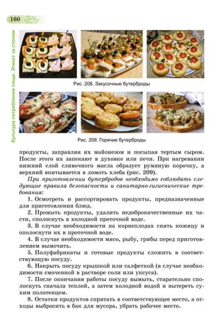 160
Культурапотребленияпищи.Этикетзастолом
Рис. 208. Закусочные бутерброды
Рис. 209. Горячие бутерброды
продукты, заправляя их майонезом и посыпая тертым сыром.
После этого их запекают в духовке или печи. При нагревании
нижний слой сливочного масла образует румяную корочку, а
верхний впитывается в ломоть хлеба (рис. 209).
При приготовлении бутербродов необходимо соблюдать сле­
дующие правила безопасности и санитарно-гигиенические тре­
бования:
1. Осмотреть и рассортировать продукты, предназначенные
для приготовления блюд.
2. Промыть продукты, удалить недоброкачественные их ча-
сти, сполоснуть в холодной проточной воде.
3. В случае необходимости на корнеплодах снять кожицу и
ополоснути их в проточной воде.
4. В случае необходимости мясо, рыбу, грибы перед приготов-
лением вымочить.
5. Полуфабрикаты и готовые продукты сложить в соответ-
ствующую посуду.
6. Накрыть посуду крышкой или салфеткой (в случае необхо-
димости смоченной в растворе соли или уксуса).
7. После окончания работы посуду вымыть, старательно спо-
лоснуть сначала теплой, а затем холодной водой и вытереть су-
хим полотенцем.
8. Остатки продуктов спрятать в соответствующее место, а от-
ходы выбросить в бак для мусора, убрать рабочее место.
 