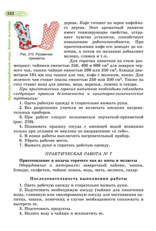 162
Культурапотребленияпищи.Этикетзастолом
дерева. Кофе готовят из зерен кофейно-
го дерева. Этот ароматный напиток
имеет тонизирующие свойства, устра-
няет чувство усталости, способствует
повышению работоспособности. При
приготовлении кофе его доводят до ки-
пения, а потом по желанию добавляют
молоко, сливки и т.п.
Для горячих напитков на столе раз-
мещают: чайники емкостью 250, 400 и 600   см3 для заварки чер-
ного чая, чашки чайные емкостью 200 или 250 см3, блюдца диа-
метром 185 мм под чашки для чая, кофе с молоком, какао. Для
зеленого чая ставят пиалы емкостью 250 или 350 см3. Также на
стол ставят вазы для джема, меда, варенья, лимона и сахара.
При приготовлении горячих напитков необходимо соблюдать
следующие правила безопасности и санитарно-гигиенические
требования:
1. Одеть рабочую одежду и старательно вымыть руки.
2. Без разрешения учителя не включать никаких нагрева-
тельных приборов.
3. При работе следует пользоваться перчаткой-прихваткой
(рис. 210).
4. Поднимать крышку сосуда с кипящей водой возможно
только при условии ее наклона по направлению «к себе».
5. В конце работы выключить нагревательный прибор.
6. Убрать рабочее место.
7. Вымыть руки и спрятать рабочую одежду.
ПРАКТИЧЕСКАЯ РАБОТА № 7
Приготовление и подача горячего чая из мяты и мелиссы
Оборудование и материалы: заварочный чайник, чашка,
блюдце, салфетки, чайная ложка, вода, мята, мелисса, сахар.
Последовательность выполнения работы
1. Одеть рабочую одежду и старательно вымыть руки.
2. Подготовить необходимую посуду (чайник для кипячения
воды, глиняную или эмалированную посуду для настаивания на-
питка, чашки, ложечки); в случае необходимости сполоснуть и
вытереть ее.
3. Подготовить продукты.
4. Налить воду в чайник и вскипятить ее.
Рис. 210. Рукавичка-
прихватка
 