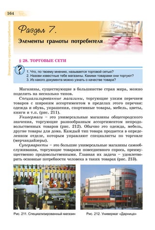 164
Элементыграмотыпотребителя
Раздел 7.
Элементы грамоты потребителя
§ 28. ТОРГОВЫЕ СЕТИ
1. Что, по твоему мнению, называется торговой сетью?
2. Назови известные тебе магазины. Какими товарами они торгуют?
3. Из какого документа можно узнать о качестве товара?
Магазины, существующие в большинстве стран мира, можно
поделить на несколько типов.
Специализированные магазины, торгующие узким перечнем
товаров с широким ассортиментом в пределах этого перечня:
одежда и обувь, украшения, спортивные товары, мебель, цветы,
книги и т.п. (рис. 211).
Универмаги – это универсальные магазины общегородского
значения, торгующие разнообразным ассортиментом непродо-
вольственных товаров (рис. 212). Обычно это одежда, мебель,
другие товары для дома. Каждый тип товара продается в опреде-
ленном отделе, которым управляют специалисты по торговле
(мерчандайзеры).
Супермаркеты – это большие универсальные магазины самооб-
служивания, торгующие товарами повседневного спроса, преиму-
щественно продовольственными. Главная их задача – удовлетво-
рить основные потребности человека в таких товарах (рис. 213).
Рис. 211. Специализированный магазин Рис. 212. Универмаг «Дарница»
 