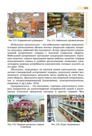 165
Элементыграмотыпотребителя
Рис. 213. Современный супермаркет Рис. 214. Небольшой торговый магазин
Небольшие магазинчики – это небольшие торговые заведения,
которые расположены вблизи жилых кварталов городов, откры-
ты допоздна, работают без выходных. В них представлен ограни-
ченный ассортимент товаров с высокой скоростью оборота.
Небольшой ассортимент заставляет владельцев повышать торго-
вую наценку, однако продленное время работы, наличие товаров
повседневного спроса и удобное расположение позволяют удов-
летворить важные потребности покупателей, готовых платить за
это (рис. 214).
Магазины, торгующие по низким ценам (дискаунты), пред-
лагают стандартный ассортимент товаров, поскольку имеют воз-
можность устанавливать меньшую часть прибыли за счет боль-
шого оборота. Дискаунты могут иметь как широкий ассортимент,
так и специализированный (спортивные, электротехнические,
книжные и др.) (рис. 215).
Супермагазины – это магазины, торговая деятельность кото-
рых направлена на удовлетворение потребностей людей в посто-
янных покупках продуктов питания и других товаров. Как
Рис. 215. Продажа уцененных товаров
в магазине
Рис. 216. Отдел гипермаркета
 