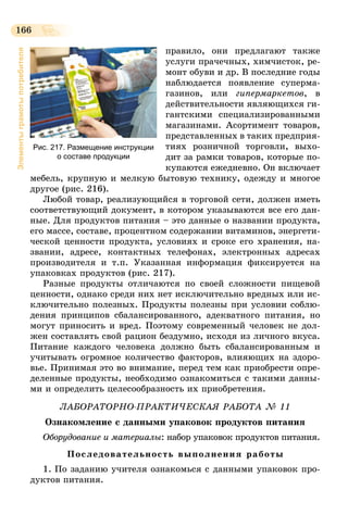 166
Элементыграмотыпотребителя
правило, они предлагают также
услуги прачечных, химчисток, ре-
монт обуви и др. В последние годы
наблюдается появление суперма-
газинов, или гипермаркетов, в
действительности являющихся ги-
гантскими специализированными
магазинами. Асор­тимент товаров,
представленных в таких предприя­
тиях розничной торговли, выхо-
дит за рамки товаров, которые по-
купаются ежедневно. Он включает
мебель, крупную и мелкую бытовую технику, одежду и многое
другое (рис. 216).
Любой товар, реализующийся в торговой сети, должен иметь
соответствующий документ, в котором указываются все его дан-
ные. Для продуктов питания – это данные о названии продукта,
его массе, составе, процентном содержании витаминов, энергети-
ческой ценности продукта, условиях и сроке его хранения, на-
звании, адресе, контактных телефонах, электронных адресах
производителя и т.п. Указанная информация фиксируется на
упаковках продуктов (рис. 217).
Разные продукты отличаются по своей сложности пищевой
ценности, однако среди них нет исключительно вредных или ис-
ключительно полезных. Продукты полезны при условии соблю-
дения принципов сбалансированного, адекватного питания, но
могут приносить и вред. Поэтому современный человек не дол-
жен составлять свой рацион бездумно, исходя из личного вкуса.
Питание каждого человека должно быть сбалансированным и
учитывать огромное количество факторов, влияющих на здоро-
вье. Принимая это во внимание, перед тем как приобрести опре-
деленные продукты, необходимо ознакомиться с такими данны-
ми и определить целесообразность их приобретения.
ЛАБОРАТОРНО-ПРАКТИЧЕСКАЯ РАБОТА № 11
Ознакомление с данными упаковок продуктов питания
Оборудование и материалы: набор упаковок продуктов питания.
Последовательность выполнения работы
1. По заданию учителя ознакомься с данными упаковок про-
дуктов питания.
Рис. 217. Размещение инструкции
о составе продукции
 
