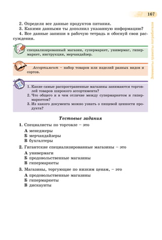 167
Элементыграмотыпотребителя
2. Определи все данные продуктов питания.
3. Какими данными ты дополнил указанную информацию?
4. Все данные запиши в рабочую тетрадь и обоснуй свои рас-
суждения.
специализированный магазин, супермаркет, универмаг, гипер-
маркет, инструкция, мерчандайзер.
Ассортимент – набор товаров или изделий разных видов и
сортов.
1.	Какие самые распространенные магазины занимаются торгов-
лей товаров широкого ассортимента?
2.	Что общего и в чем отличие между супермаркетом и гипер-
маркетом?
3.	Из какого документа можно узнать о пищевой ценности про-
дукта?
Тестовые задания
1.	Специалисты по торговле – это
А	менеджеры
Б	мерчандайзеры
В	бухгалтеры
2.	Гигантские специализированные магазины – это
А	универмаги
Б	продовольственные магазины
В	гипермаркеты
3.	Магазины, торгующие по низким ценам, – это
А	продовольственные магазины
Б	гипермаркеты
В	дискаунты
 