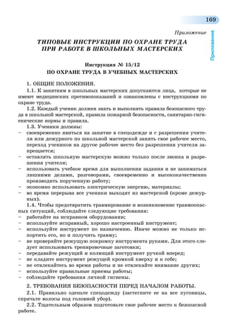 169
Приложение
Приложение
ТИПОВЫЕ ИНСТРУКЦИИ ПО ОХРАНЕ ТРУДА
ПРИ РАБОТЕ В ШКОЛЬНЫХ МАСТЕРСКИХ
Инструкция № 15/12
ПО ОХРАНЕ ТРУДА В УЧЕБНЫХ МАСТЕРСКИХ
1. ОБЩИЕ ПОЛОЖЕНИЯ.
1.1. К занятиям в школьных мастерских допускаются лица, которые не
имеют медицинских противопоказаний и ознакомлены с инструкциями по
охране труда.
1.2. Каждый ученик должен знать и выполнять правила безопасного тру-
да в школьной мастерской, правила пожарной безопасности, санитарно-гиги-
енические нормы и правила.
1.3. Ученики должны:
–	 своевременно явиться на занятие в спецодежде и с разрешения учите-
ля или дежурного по школьной мастерской занять свое рабочее место,
переход учеников на другое рабочее место без разрешения учителя за-
прещается;
–	 оставлять школьную мастерскую можно только после звонка и разре-
шения учителя;
–	 использовать учебное время для выполнения задания и не заниматься
лишними делами, разговорами, своевременно и высококачественно
производить порученную работу;
–	 экономно использовать электрическую энергию, материалы;
–	 во время перерыва все ученики выходят из мастерской (кроме дежур-
ных).
1.4. Чтобы предотвратить травмирование и возникновение травмоопас-
ных ситуаций, соблюдайте следующие требования:
–	 работайте на исправном оборудовании;
–	 используйте исправный, хорошо настроенный инструмент;
–	 используйте инструмент по назначению. Иначе можно не только ис-
портить его, но и получить травму;
–	 не проверяйте режущую покромку инструмента руками. Для этого сле-
дует использовать тренировочные заготовки;
–	 передавайте режущий и колющий инструмент ручкой вперед;
–	 не кладите инструмент режущей кромкой кверху и к себе;
–	 не отвлекайтесь во время работы и не отвлекайте внимание других;
–	 используйте правильные приемы работы;
–	 соблюдайте требования личной гигиены.
2. ТРЕБОВАНИЯ БЕЗОПАСНОСТИ ПЕРЕД НАЧАЛОМ РАБОТЫ.
2.1. Правильно оденьте спецодежду (застегните ее на все пуговицы,
спрячьте волосы под головной убор).
2.2. Тщательным образом подготовьте свое рабочее место к безопасной
работе.
 